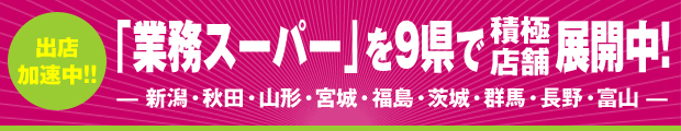 「業務スーパー」を9県で展開中！— 新潟・秋田・山形・宮城・福島・茨城・群馬・長野・富山 —